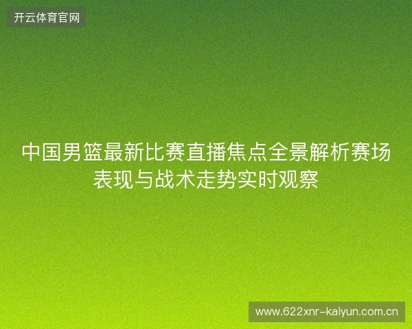 中国男篮最新比赛直播焦点全景解析赛场表现与战术走势实时观察