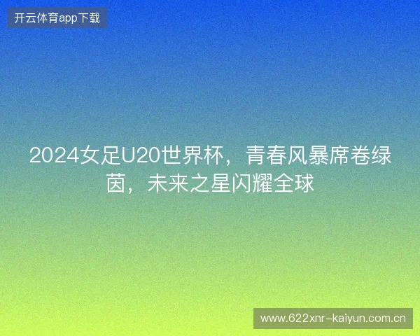2024女足U20世界杯，青春风暴席卷绿茵，未来之星闪耀全球